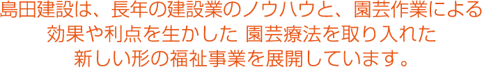 島田建設は、長年の建築業のノウハウと、園芸作業による効果や利点を生かした園芸療法を取り入れた新しい形の福祉事業を展開しています。